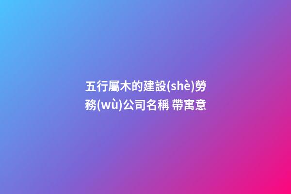 五行屬木的建設(shè)勞務(wù)公司名稱 帶寓意-第1張-公司起名-玄機派